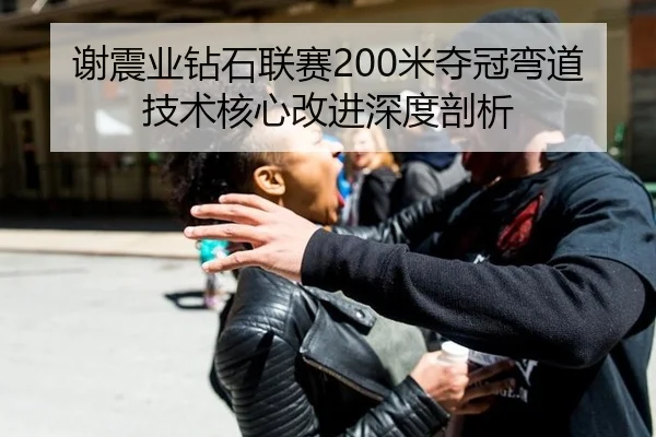 谢震业钻石联赛200米夺冠弯道技术核心改进深度剖析